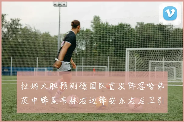 拉姆大胆预测德国队首发阵容哈弗茨中锋莱韦林右边锋安东右后卫引发热议