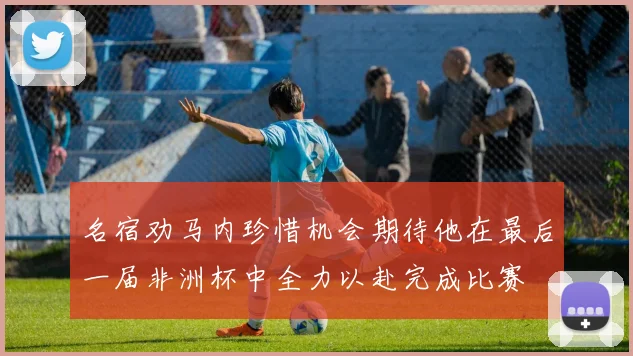 名宿劝马内珍惜机会期待他在最后一届非洲杯中全力以赴完成比赛