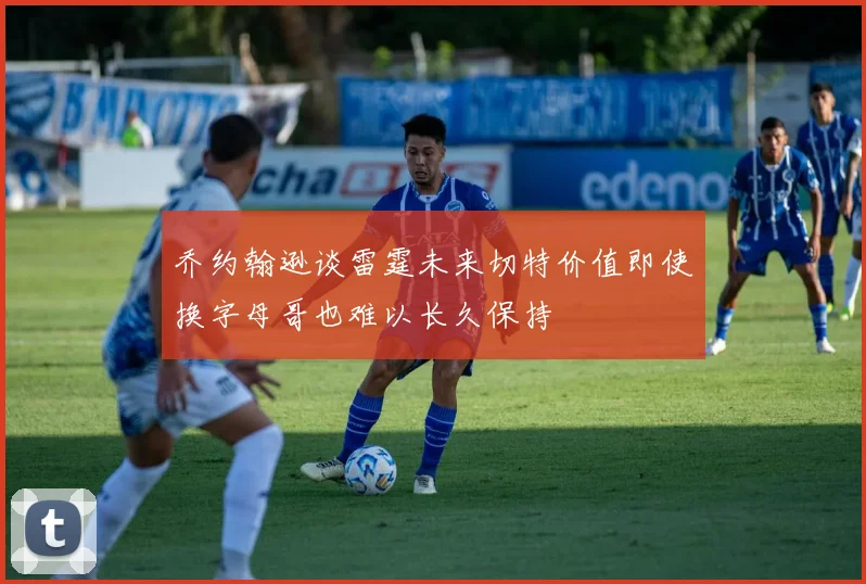乔约翰逊谈雷霆未来切特价值即使换字母哥也难以长久保持