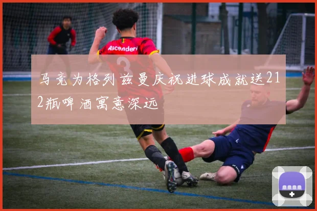 马竞为格列兹曼庆祝进球成就送212瓶啤酒寓意深远
