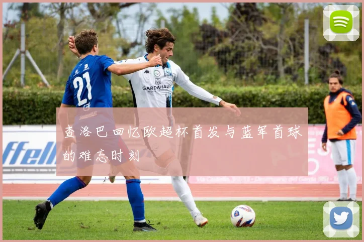 查洛巴回忆欧超杯首发与蓝军首球的难忘时刻