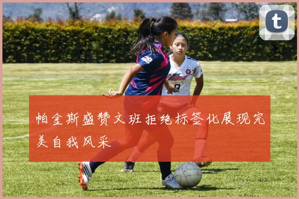 帕金斯盛赞文班拒绝标签化展现完美自我风采
