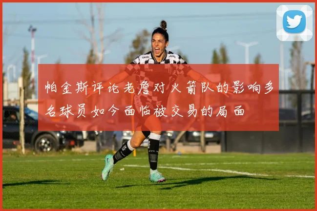 帕金斯评论老詹对火箭队的影响多名球员如今面临被交易的局面
