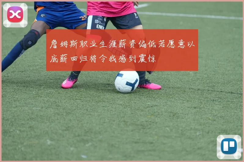 詹姆斯职业生涯薪资偏低若愿意以底薪回归将令我感到震惊