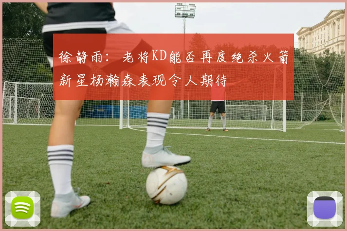 徐静雨：老将KD能否再度绝杀火箭新星杨瀚森表现令人期待