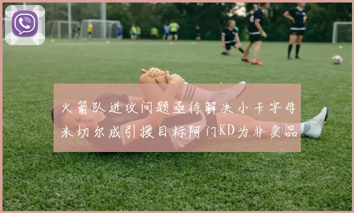 火箭队进攻问题亟待解决小卡字母米切尔成引援目标阿门KD为非卖品