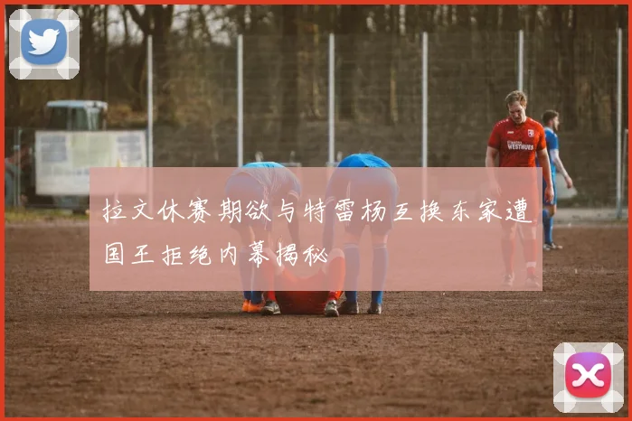 拉文休赛期欲与特雷杨互换东家遭国王拒绝内幕揭秘