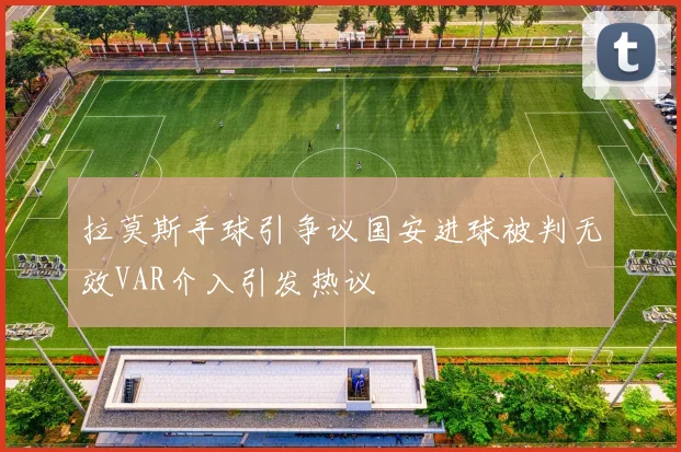 拉莫斯手球引争议国安进球被判无效VAR介入引发热议