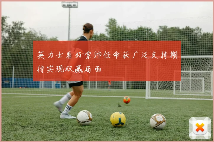 英力士看好索帅任命获广泛支持期待实现双赢局面